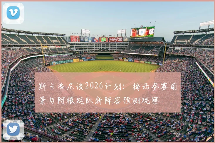 斯卡洛尼谈2026计划:梅西参赛前景与阿根廷队新阵容预测观察