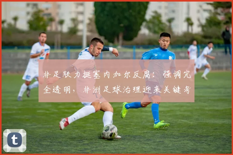 非足联力挺塞内加尔反腐：强调完全透明，非洲足球治理迎来关键考验