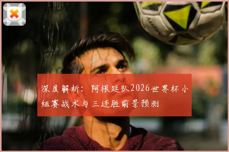 深度解析：阿根廷队2026世界杯小组赛战术与三连胜前景预测