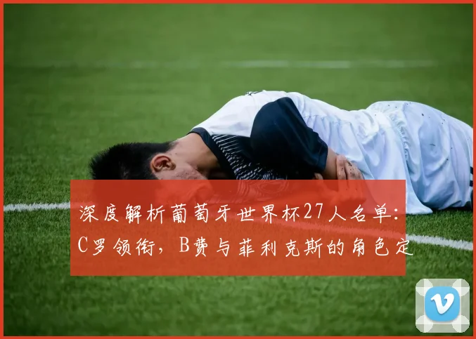 深度解析葡萄牙世界杯27人名单：C罗领衔，B费与菲利克斯的角色定位及战术影响