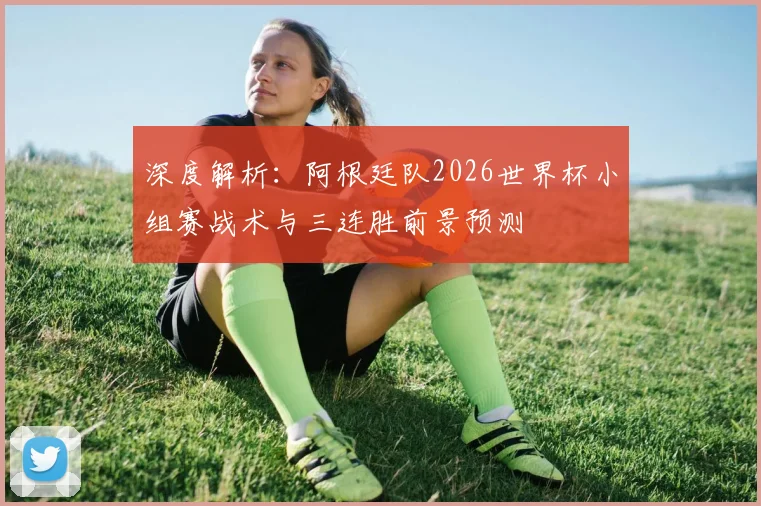 深度解析：阿根廷队2026世界杯小组赛战术与三连胜前景预测