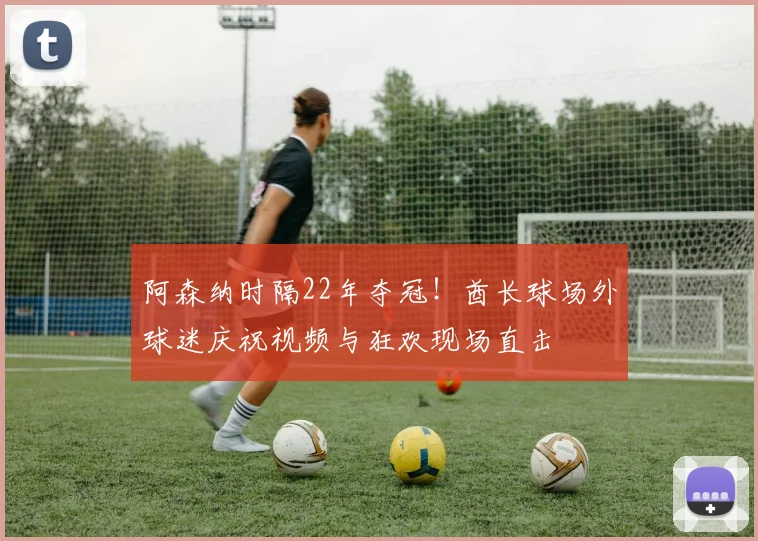 阿森纳时隔22年夺冠！酋长球场外球迷庆祝视频与狂欢现场直击