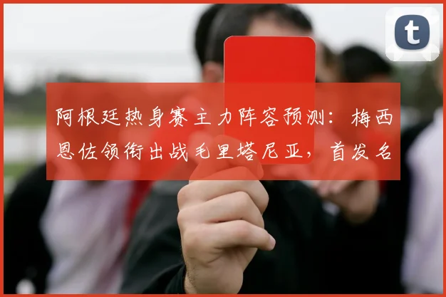 阿根廷热身赛主力阵容预测:梅西恩佐领衔出战毛里塔尼亚,首发名单前瞻