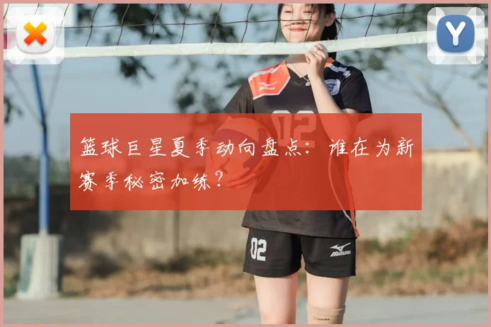 篮球巨星夏季动向盘点:谁在为新赛季秘密加练?
