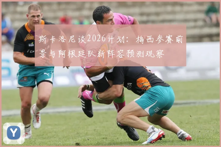 斯卡洛尼谈2026计划：梅西参赛前景与阿根廷队新阵容预测观察